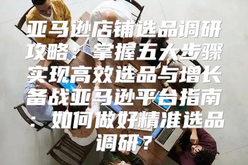 亚马逊店铺选品调研攻略：掌握五大步骤实现高效选品与增长备战亚马逊平台指南：如何做好精准选品调研？