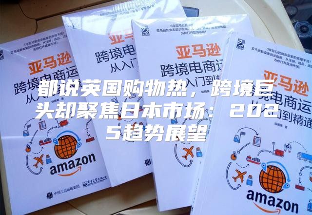 都说英国购物热，跨境巨头却聚焦日本市场：2025趋势展望