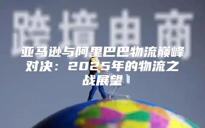 亚马逊与阿里巴巴物流巅峰对决：2025年的物流之战展望