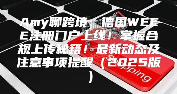 Amy聊跨境：德国WEEE注册门户上线！掌握合规上传秘籍！最新动态及注意事项提醒2025版