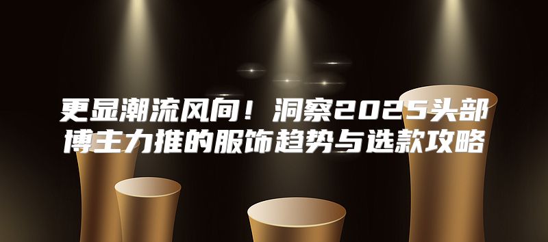 更显潮流风向！洞察2025头部博主力推的服饰趋势与选款攻略