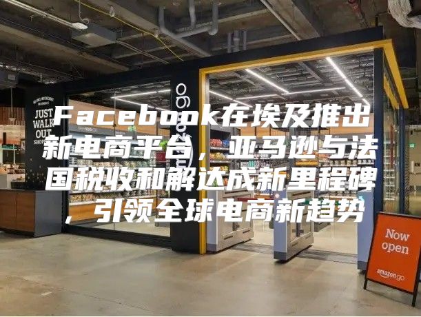 Facebook在埃及推出新电商平台，亚马逊与法国税收和解达成新里程碑，引领全球电商新趋势