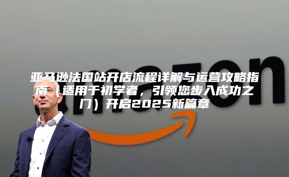 亚马逊法国站开店流程详解与运营攻略指南适用于初学者，引领您步入成功之门开启2025新篇章