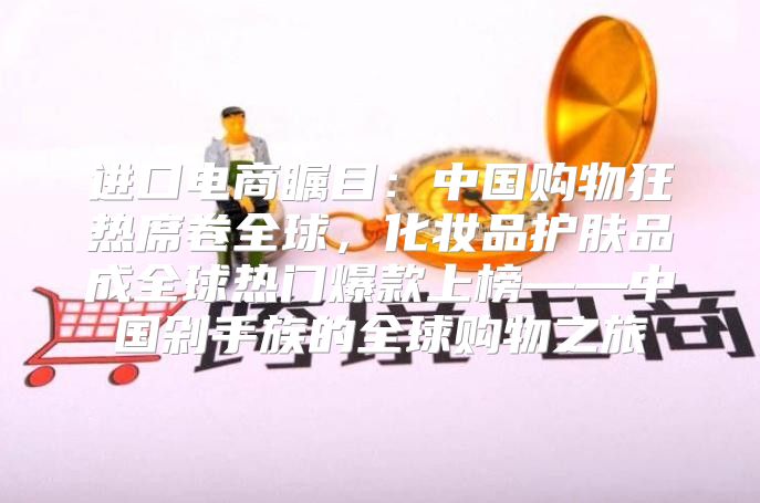 进口电商瞩目：中国购物狂热席卷全球，化妆品护肤品成全球热门爆款上榜——中国剁手族的全球购物之旅