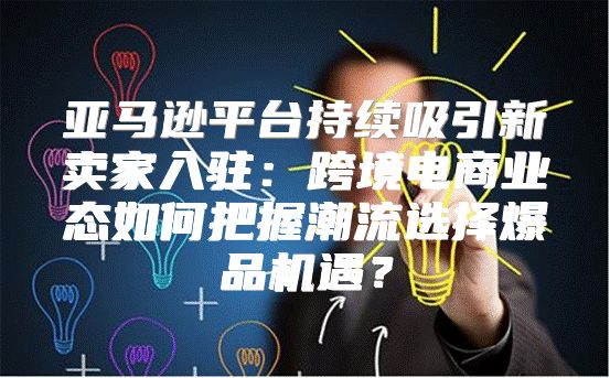 亚马逊平台持续吸引新卖家入驻：跨境电商业态如何把握潮流选择爆品机遇？