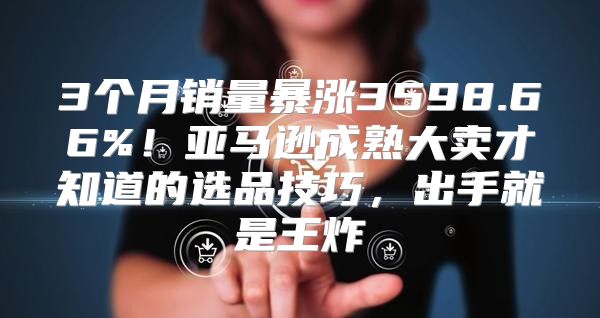 3个月销量暴涨3598.66%！亚马逊成熟大卖才知道的选品技巧，出手就是王炸