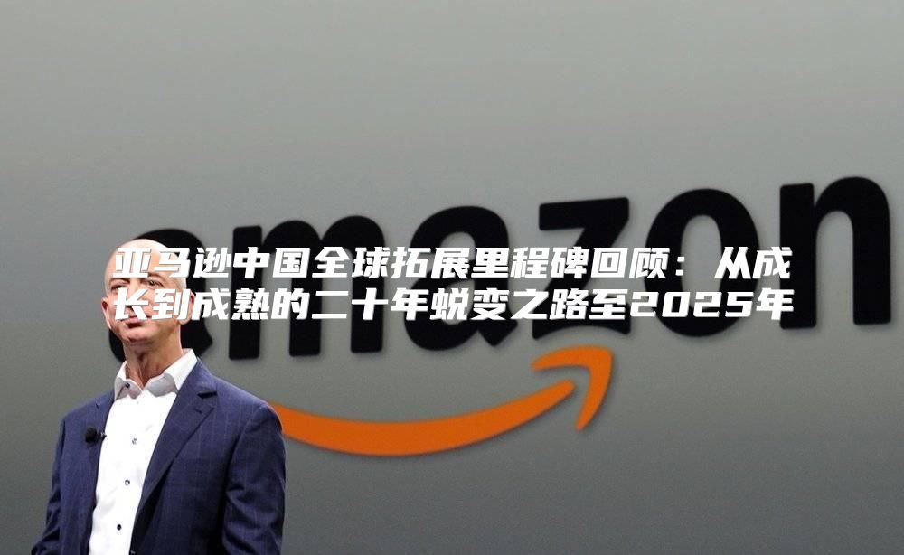 亚马逊中国全球拓展里程碑回顾：从成长到成熟的二十年蜕变之路至2025年