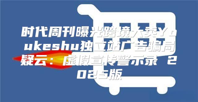 时代周刊曝光跨境大卖Youkeshu独立站广告骗局疑云：虚假宣传警示录 2025版
