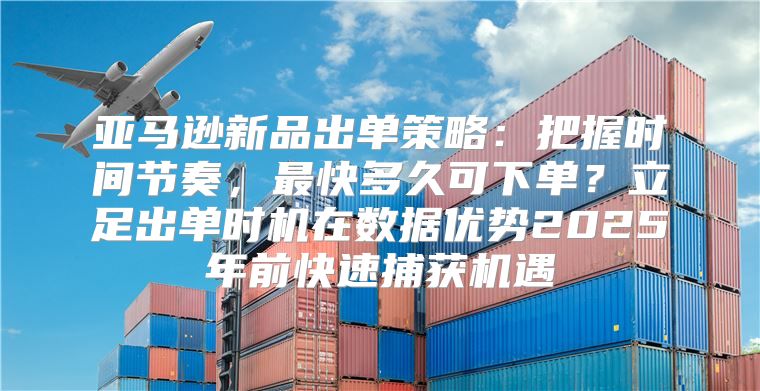 亚马逊新品出单策略：把握时间节奏，最快多久可下单？立足出单时机在数据优势2025年前快速捕获机遇