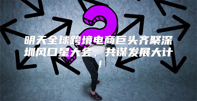 明天全球跨境电商巨头齐聚深圳风口星大会，共谋发展大计！