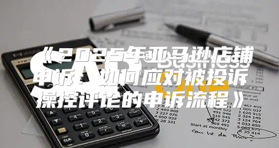 2025年亚马逊店铺申诉：如何应对被投诉操控评论的申诉流程