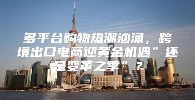 多平台购物热潮汹涌，跨境出口电商迎黄金机遇”还是变革之季”？