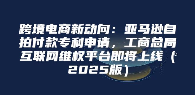 跨境电商新动向：亚马逊自拍付款专利申请，工商总局互联网维权平台即将上线2025版