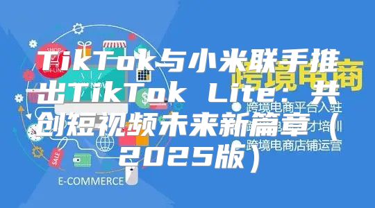 TikTok与小米联手推出TikTok Lite：共创短视频未来新篇章2025版