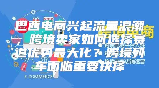 巴西电商兴起流量浪潮，跨境卖家如何选择赛道优势最大化？跨境列车面临重要抉择