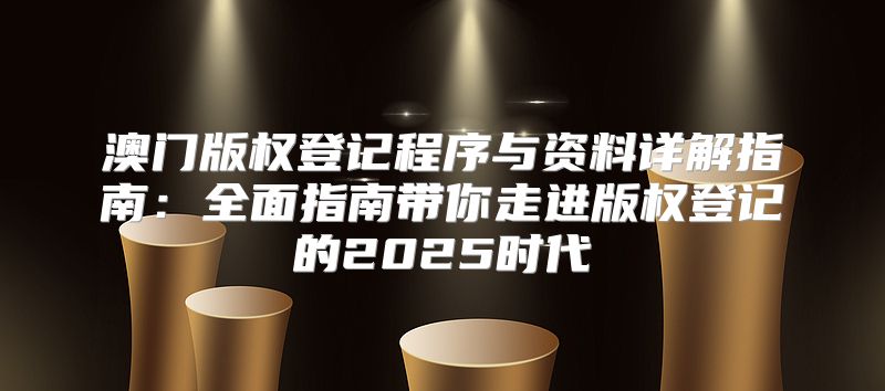 澳门版权登记程序与资料详解指南：全面指南带你走进版权登记的2025时代