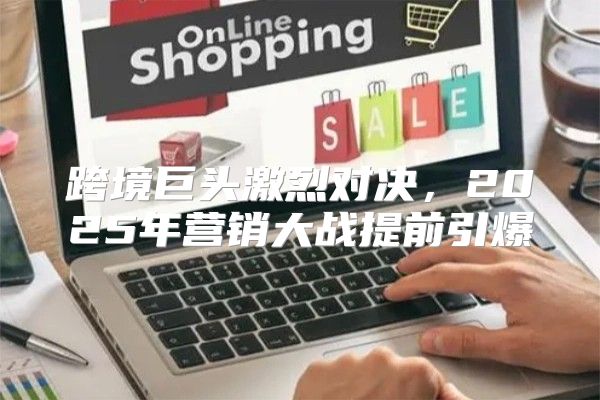 跨境巨头激烈对决，2025年营销大战提前引爆
