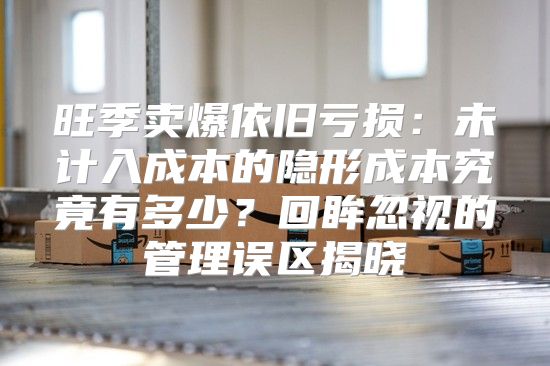 旺季卖爆依旧亏损：未计入成本的隐形成本究竟有多少？回眸忽视的管理误区揭晓
