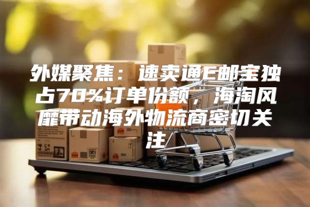 外媒聚焦：速卖通E邮宝独占70%订单份额，海淘风靡带动海外物流商密切关注