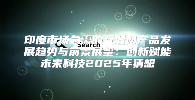 印度市场急需的互联网产品发展趋势与前景展望：创新赋能未来科技2025年猜想