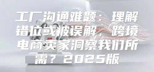 工厂沟通难题：理解错位或被误解，跨境电商卖家洞察我们所需？2025版