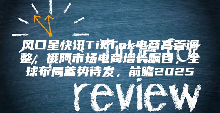 风口星快讯TikTok电商高管调整，俄阿市场电商增长瞩目，全球布局蓄势待发，前瞻2025