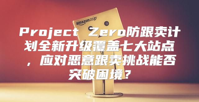 Project Zero防跟卖计划全新升级覆盖七大站点，应对恶意跟卖挑战能否突破困境？