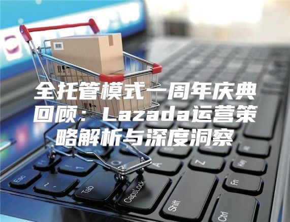 全托管模式一周年庆典回顾：Lazada运营策略解析与深度洞察