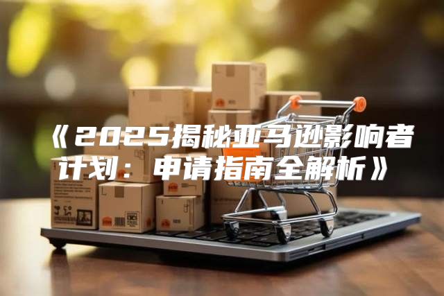 2025揭秘亚马逊影响者计划：申请指南全解析