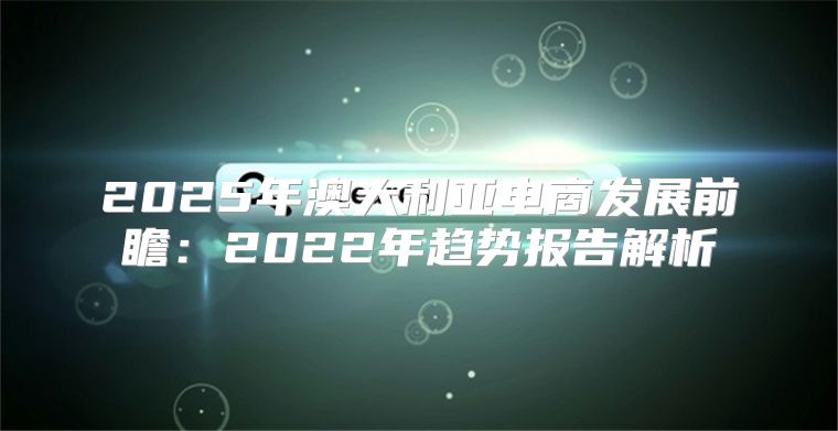 2025年澳大利亚电商发展前瞻：2022年趋势报告解析