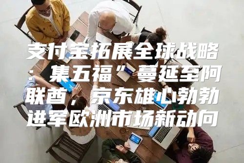 支付宝拓展全球战略：集五福”蔓延至阿联酋，京东雄心勃勃进军欧洲市场新动向