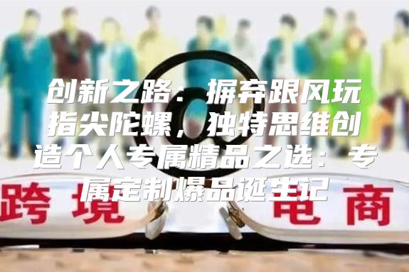 创新之路：摒弃跟风玩指尖陀螺，独特思维创造个人专属精品之选：专属定制爆品诞生记