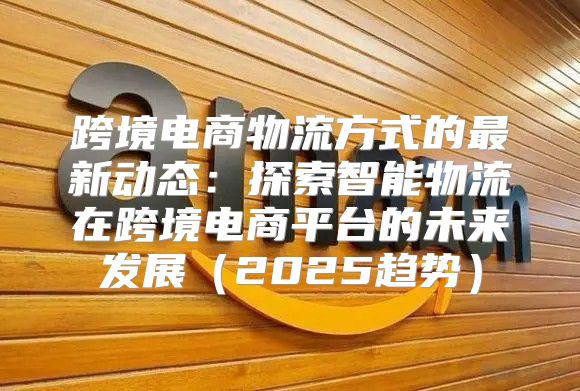 跨境电商物流方式的最新动态：探索智能物流在跨境电商平台的未来发展2025趋势