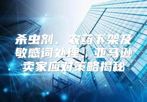杀虫剂、农药下架及敏感词处理，亚马逊卖家应对策略揭秘