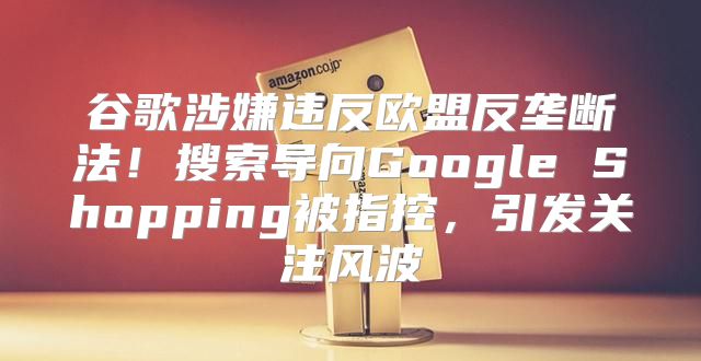 谷歌涉嫌违反欧盟反垄断法！搜索导向Google Shopping被指控，引发关注风波