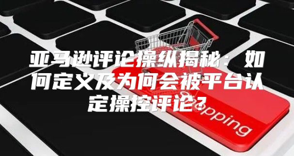 亚马逊评论操纵揭秘：如何定义及为何会被平台认定操控评论？