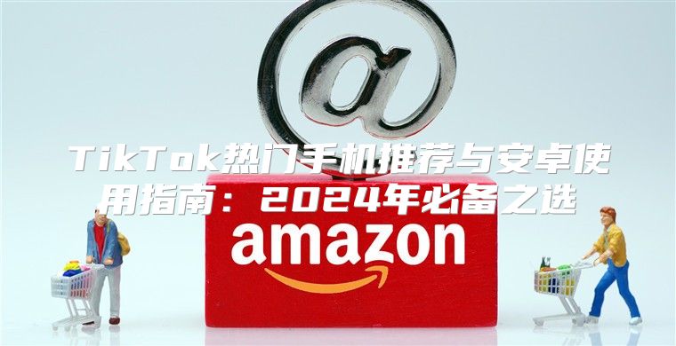 TikTok热门手机推荐与安卓使用指南：2025年必备之选