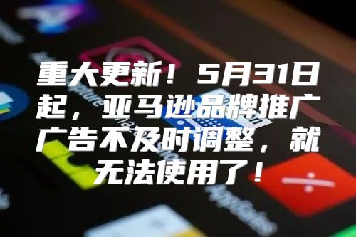 重大更新！5月31日起，亚马逊品牌推广广告不及时调整，就无法使用了！