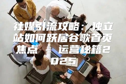 社媒引流攻略：独立站如何跃居谷歌首页焦点 - 运营秘籍2025