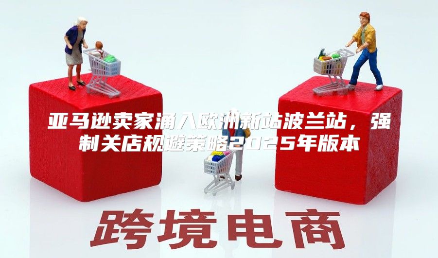亚马逊卖家涌入欧洲新站波兰站，强制关店规避策略2025年版本