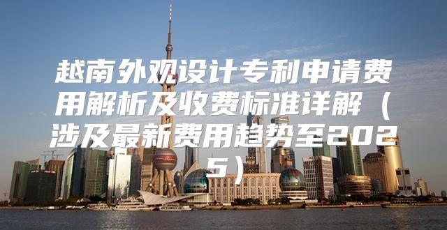 越南外观设计专利申请费用解析及收费标准详解涉及最新费用趋势至2025