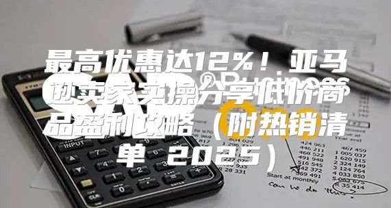 最高优惠达12%！亚马逊卖家实操分享低价商品盈利攻略附热销清单 2025