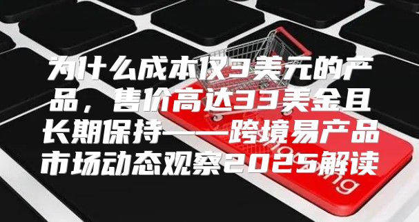 为什么成本仅3美元的产品，售价高达33美金且长期保持——跨境易产品市场动态观察2025解读