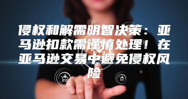 侵权和解需明智决策：亚马逊扣款需谨慎处理！在亚马逊交易中避免侵权风险