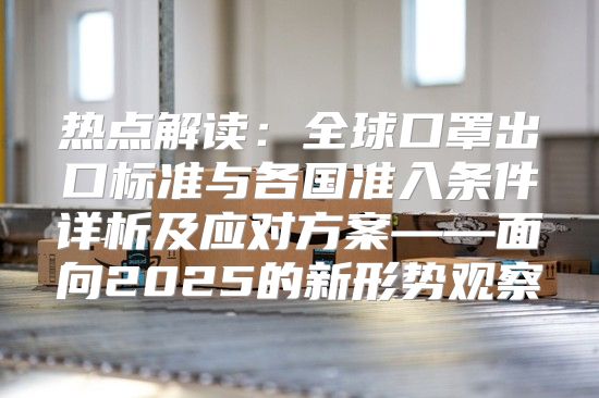 热点解读：全球口罩出口标准与各国准入条件详析及应对方案——面向2025的新形势观察