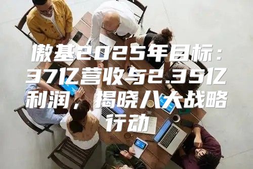 傲基2025年目标：37亿营收与2.35亿利润，揭晓八大战略行动