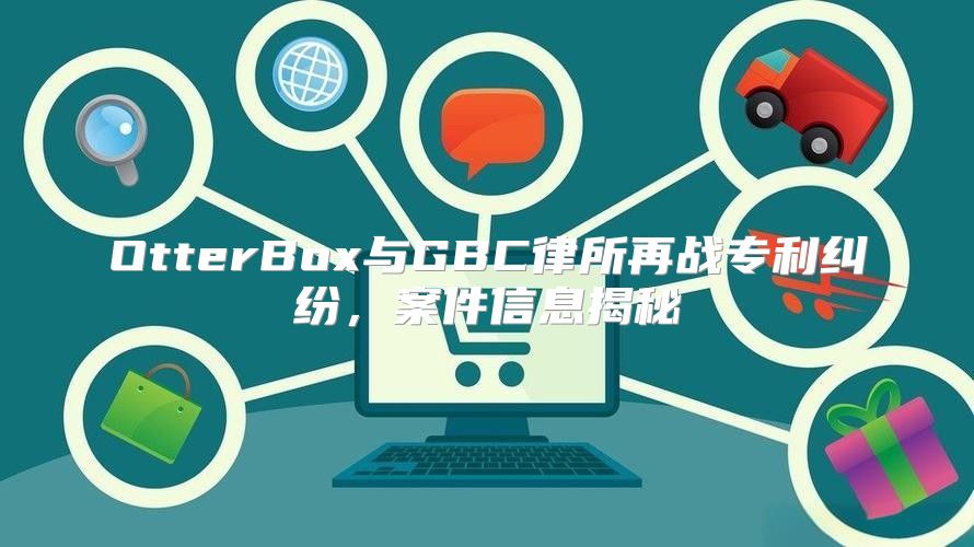 OtterBox与GBC律所再战专利纠纷，案件信息揭秘