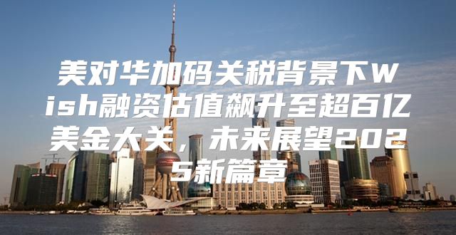 美对华加码关税背景下Wish融资估值飙升至超百亿美金大关，未来展望2025新篇章
