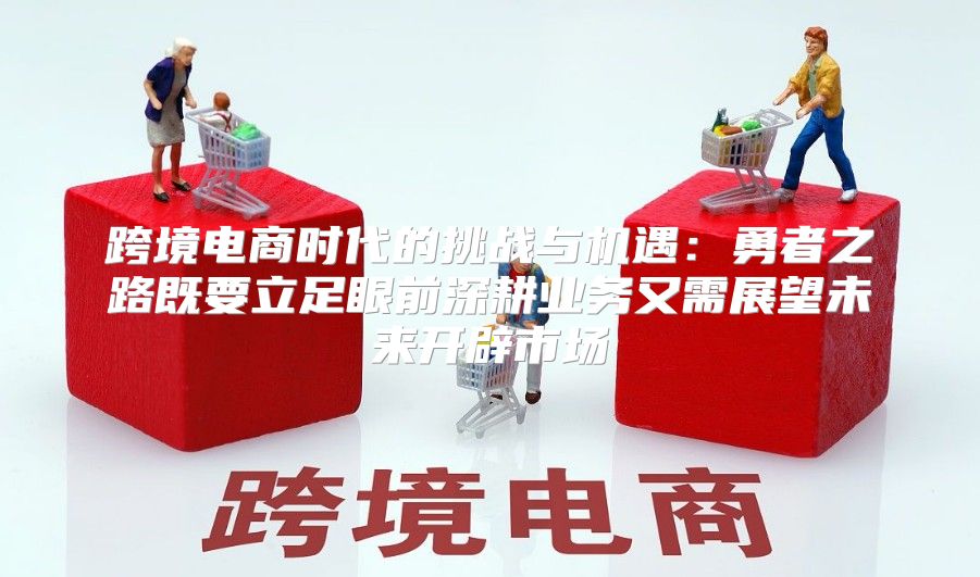 跨境电商时代的挑战与机遇：勇者之路既要立足眼前深耕业务又需展望未来开辟市场