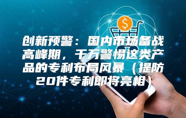 创新预警：国内市场备战高峰期，千万警惕这类产品的专利布局风暴提防20件专利即将亮相